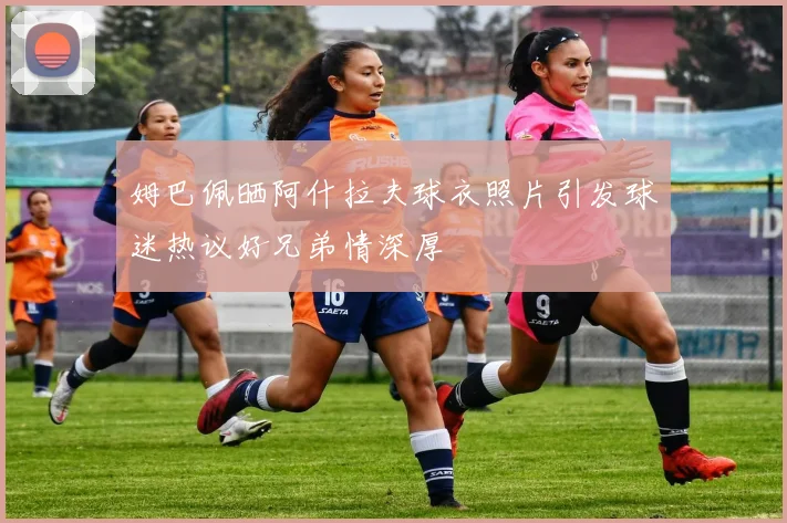 姆巴佩晒阿什拉夫球衣照片引发球迷热议好兄弟情深厚