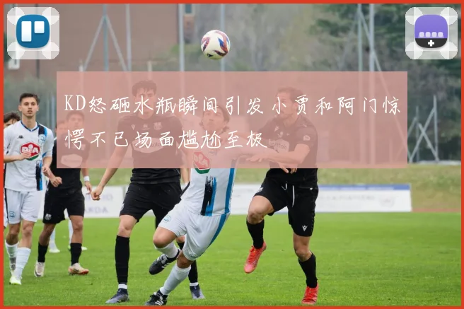 KD怒砸水瓶瞬间引发小贾和阿门惊愕不已场面尴尬至极