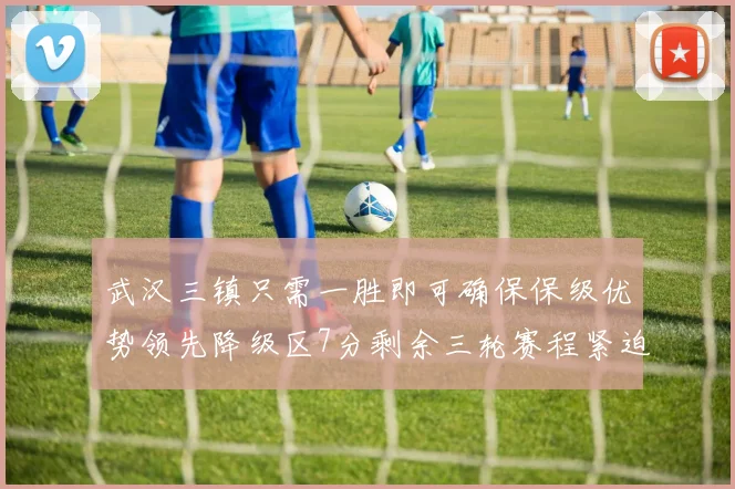 武汉三镇只需一胜即可确保保级优势领先降级区7分剩余三轮赛程紧迫