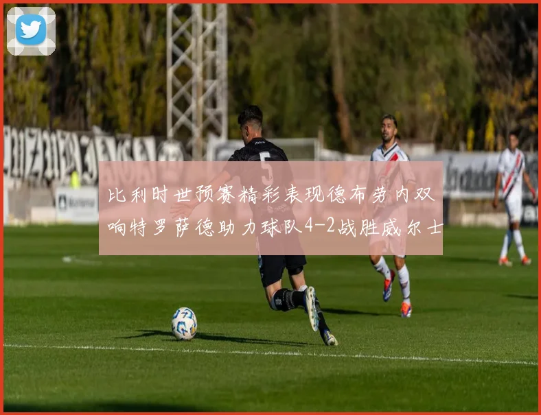 比利时世预赛精彩表现德布劳内双响特罗萨德助力球队4-2战胜威尔士