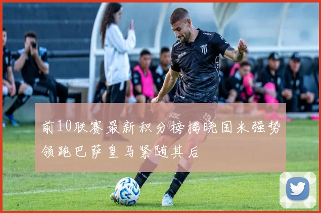 前10联赛最新积分榜揭晓国米强势领跑巴萨皇马紧随其后