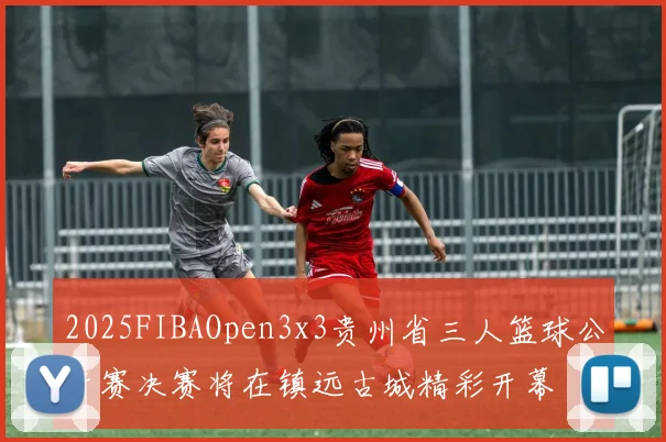 2025FIBAOpen3x3贵州省三人篮球公开赛决赛将在镇远古城精彩开幕