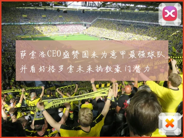 萨索洛CEO盛赞国米为意甲最强球队并看好格罗索未来执教豪门潜力