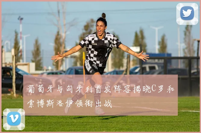 葡萄牙与匈牙利首发阵容揭晓C罗和索博斯洛伊领衔出战