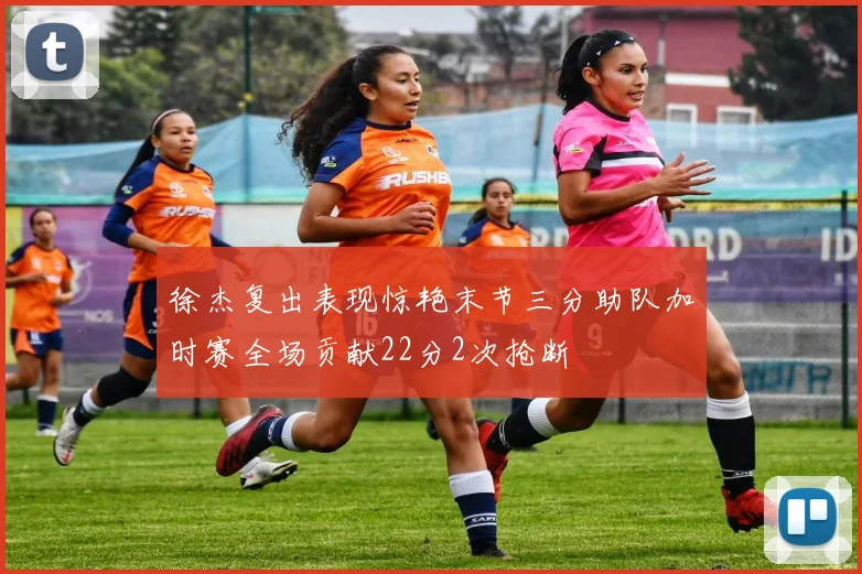 徐杰复出表现惊艳末节三分助队加时赛全场贡献22分2次抢断