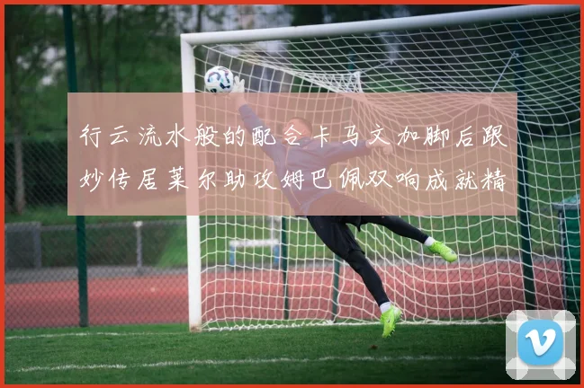 行云流水般的配合卡马文加脚后跟妙传居莱尔助攻姆巴佩双响成就精彩瞬间