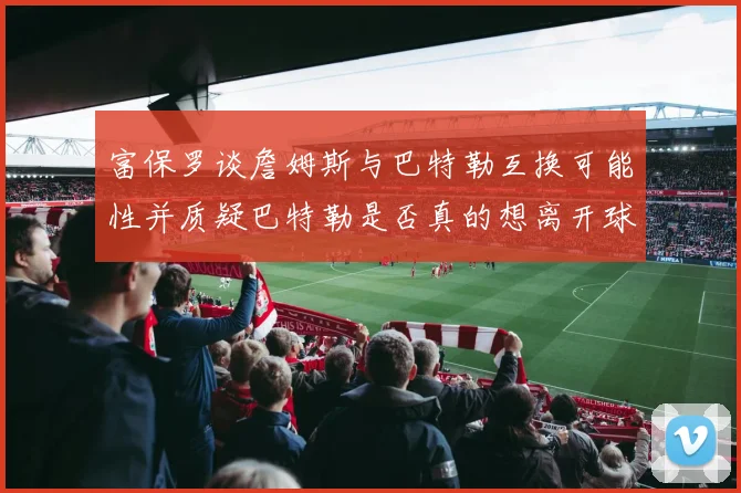 富保罗谈詹姆斯与巴特勒互换可能性并质疑巴特勒是否真的想离开球队