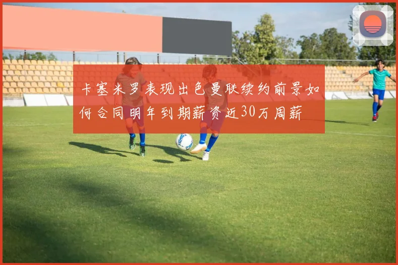 卡塞米罗表现出色曼联续约前景如何合同明年到期薪资近30万周薪