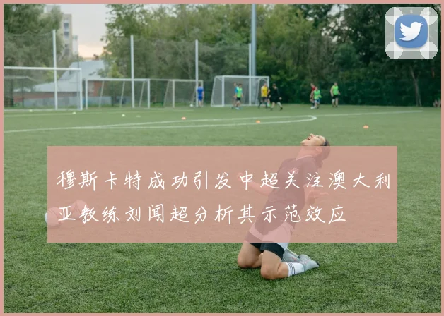 穆斯卡特成功引发中超关注澳大利亚教练刘闻超分析其示范效应