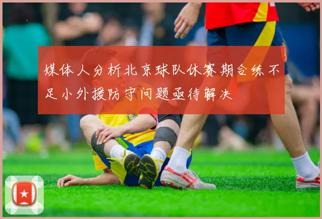 媒体人分析北京球队休赛期合练不足小外援防守问题亟待解决