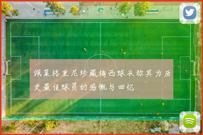 佩莱格里尼珍藏梅西球衣称其为历史最佳球员的感慨与回忆