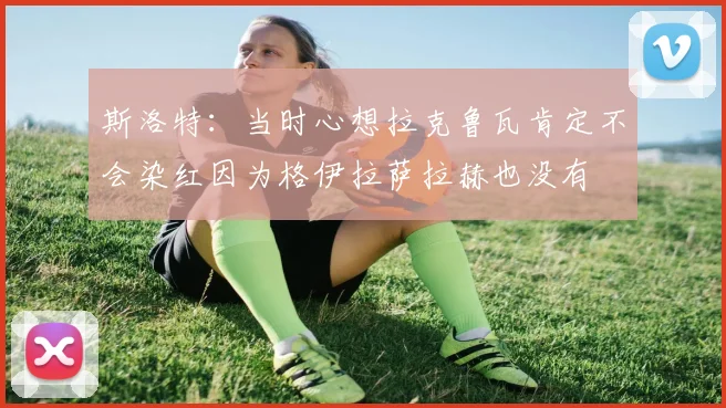 斯洛特：当时心想拉克鲁瓦肯定不会染红因为格伊拉萨拉赫也没有