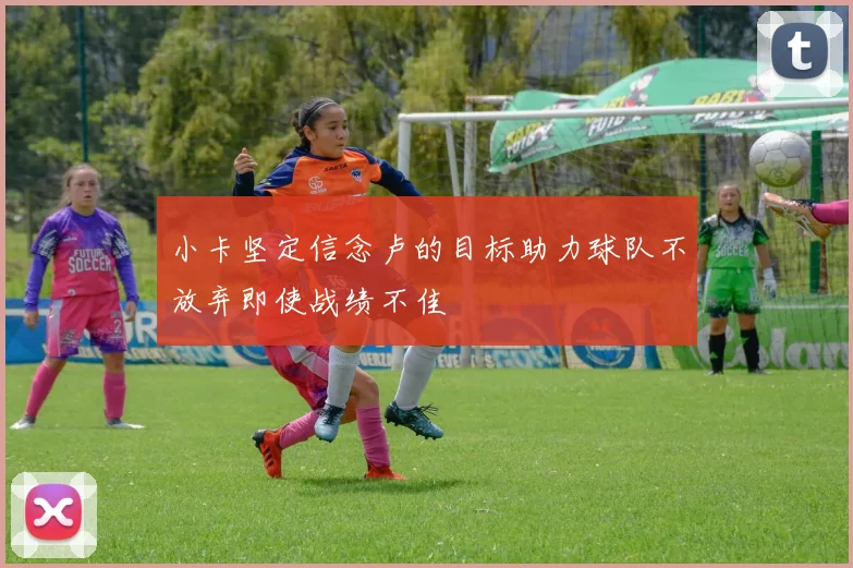 小卡坚定信念卢的目标助力球队不放弃即使战绩不佳