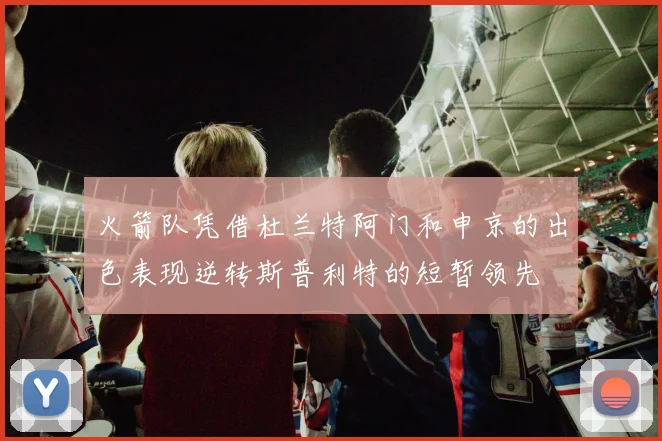 火箭队凭借杜兰特阿门和申京的出色表现逆转斯普利特的短暂领先