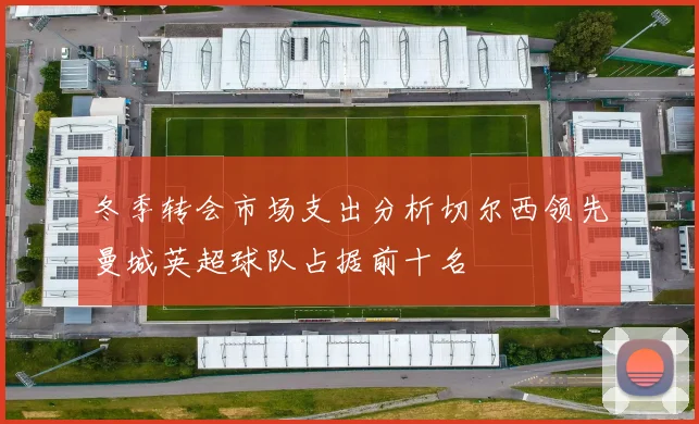 冬季转会市场支出分析切尔西领先曼城英超球队占据前十名