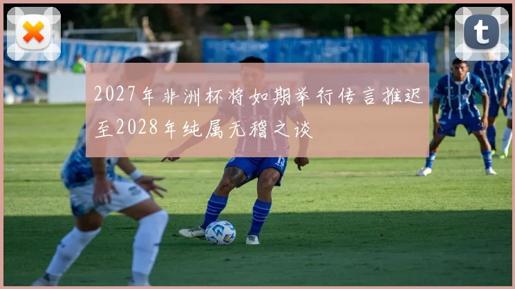 2027年非洲杯将如期举行传言推迟至2028年纯属无稽之谈