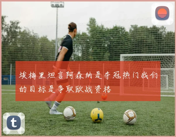 埃梅里坦言阿森纳是夺冠热门我们的目标是争取欧战资格