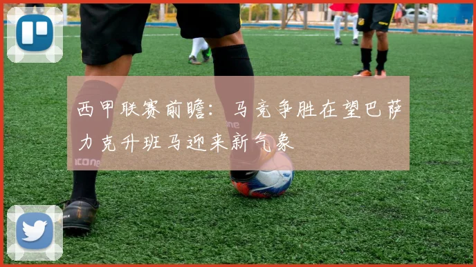 西甲联赛前瞻：马竞争胜在望巴萨力克升班马迎来新气象