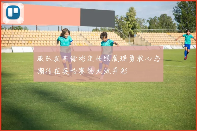 狼队发布徐彬定妆照展现勇敢心态期待在英伦赛场大放异彩