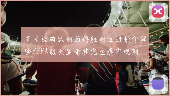 罗马诺确认利雅得胜利注册禁令解除FIFA裁决显示其完全遵守规则
