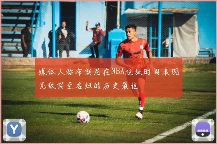 媒体人称布朗尼在NBA垃圾时间表现无敌实至名归的历史最佳