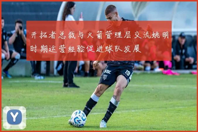 开拓者总裁与火箭管理层交流姚明时期运营经验促进球队发展